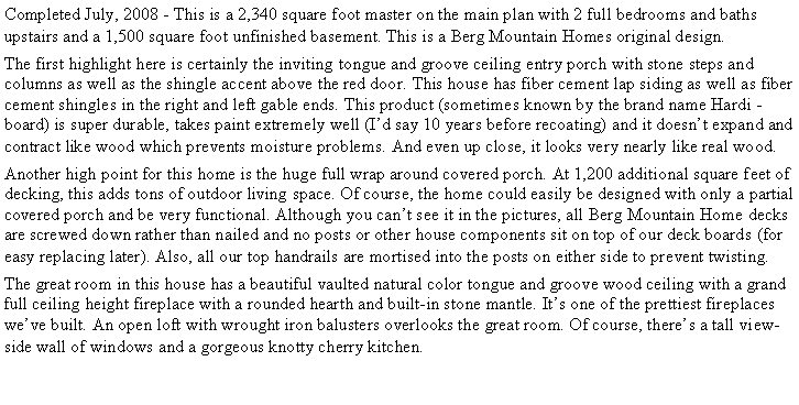 Text Box: Completed July, 2008 - This is a 2,340 square foot master on the main plan with 2 full bedrooms and baths upstairs and a 1,500 square foot unfinished basement. This is a Berg Mountain Homes original design.The first highlight here is certainly the inviting tongue and groove ceiling entry porch with stone steps and columns as well as the shingle accent above the red door. This house has fiber cement lap siding as well as fiber cement shingles in the right and left gable ends. This product (sometimes known by the brand name Hardi -board) is super durable, takes paint extremely well (I�d say 10 years before recoating) and it doesn�t expand and contract like wood which prevents moisture problems. And even up close, it looks very nearly like real wood.Another high point for this home is the huge full wrap around covered porch. At 1,200 additional square feet of decking, this adds tons of outdoor living space. Of course, the home could easily be designed with only a partial covered porch and be very functional. Although you can�t see it in the pictures, all Berg Mountain Home decks are screwed down rather than nailed and no posts or other house components sit on top of our deck boards (for easy replacing later). Also, all our top handrails are mortised into the posts on either side to prevent twisting.The great room in this house has a beautiful vaulted natural color tongue and groove wood ceiling with a grand full ceiling height fireplace with a rounded hearth and built-in stone mantle. It�s one of the prettiest fireplaces we�ve built. An open loft with wrought iron balusters overlooks the great room. Of course, there�s a tall view-side wall of windows and a gorgeous knotty cherry kitchen.