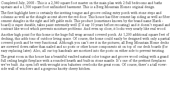 Text Box: Completed July, 2008 - This is a 2,340 square foot master on the main plan with 2 full bedrooms and baths upstairs and a 1,500 square foot unfinished basement. This is a Berg Mountain Homes original design.The first highlight here is certainly the inviting tongue and groove ceiling entry porch with stone steps and columns as well as the shingle accent above the red door. This house has fiber cement lap siding as well as fiber cement shingles in the right and left gable ends. This product (sometimes known by the brand name Hardi -board) is super durable, takes paint extremely well (Id say 10 years before recoating) and it doesnt expand and contract like wood which prevents moisture problems. And even up close, it looks very nearly like real wood.Another high point for this home is the huge full wrap around covered porch. At 1,200 additional square feet of decking, this adds tons of outdoor living space. Of course, the home could easily be designed with only a partial covered porch and be very functional. Although you cant see it in the pictures, all Berg Mountain Home decks are screwed down rather than nailed and no posts or other house components sit on top of our deck boards (for easy replacing later). Also, all our top handrails are mortised into the posts on either side to prevent twisting.The great room in this house has a beautiful vaulted natural color tongue and groove wood ceiling with a grand full ceiling height fireplace with a rounded hearth and built-in stone mantle. Its one of the prettiest fireplaces weve built. An open loft with wrought iron balusters overlooks the great room. Of course, theres a tall view-side wall of windows and a gorgeous knotty cherry kitchen.