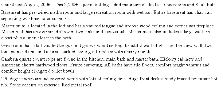 Text Box: Completed August, 2006 - This 2,500+ square foot log-sided mountain chalet has 3 bedrooms and 3 full baths.Basement has pre-wired media room and large recreation room with wet bar. Entire basement has chair rail separating two tone color scheme.Master suite is located in the loft and has a vaulted tongue and groove wood ceiling and corner gas fireplace. Master bath has an oversized shower, two sinks and jacuzzi tub. Master suite also includes a large walk-in closet plus a linen closet in the bath.Great room has a tall vaulted tongue and groove wood ceiling, beautiful wall of glass on the view wall, two tone paint scheme and a large stacked stone gas fireplace with cherry mantle.Cambria quartz countertops are found in the kitchen, main bath and master bath. Hickory cabinets and American cherry hardwood floors. Frieze carpeting. All baths have tile floors, comfort height vanities and comfort height elongated toilet bowls. 270 degree wrap around covered porch with lots of ceiling fans. Huge front deck already braced for future hot tub. Stone accents on exterior. Red metal roof. 
