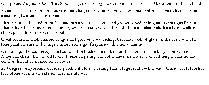 Text Box: Completed August, 2006 - This 2,500+ square foot log-sided mountain chalet has 3 bedrooms and 3 full baths.Basement has pre-wired media room and large recreation room with wet bar. Entire basement has chair rail separating two tone color scheme.Master suite is located in the loft and has a vaulted tongue and groove wood ceiling and corner gas fireplace. Master bath has an oversized shower, two sinks and jacuzzi tub. Master suite also includes a large walk-in closet plus a linen closet in the bath.Great room has a tall vaulted tongue and groove wood ceiling, beautiful wall of glass on the view wall, two tone paint scheme and a large stacked stone gas fireplace with cherry mantle.Cambria quartz countertops are found in the kitchen, main bath and master bath. Hickory cabinets and American cherry hardwood floors. Frieze carpeting. All baths have tile floors, comfort height vanities and comfort height elongated toilet bowls. 270 degree wrap around covered porch with lots of ceiling fans. Huge front deck already braced for future hot tub. Stone accents on exterior. Red metal roof. 