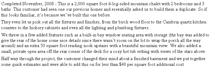 Text Box: Completed November, 2008 - This is a 2,000 square foot d-log-sided mountain chalet with 2 bedrooms and 3 baths. This customer had seen one our previous homes and essentially asked us to build them a duplicate. So if this looks familiar, it�s because we�ve built this one before.They even let us pick out all the fixtures and finishes, from the birch wood floor to the Cambria quartz kitchen counters to the hickory cabinets and even all the lighting and plumbing fixtures.We threw in a few added features such as a built-in bay window seating area with storage (the bay was added to give the rear of the home some nice details since there wasn�t room on the lot to wrap the porch all the way around) and an extra 50 square foot reading nook upstairs with a beautiful mountain view. We also added a small, private open area off the rear corner of the deck for a cozy hot tub setting with views of the stars above.Half way through the project, the customer changed their mind about a finished basement and we put together some quick estimates and were able to add this on for less than $40 per square foot additional cost.