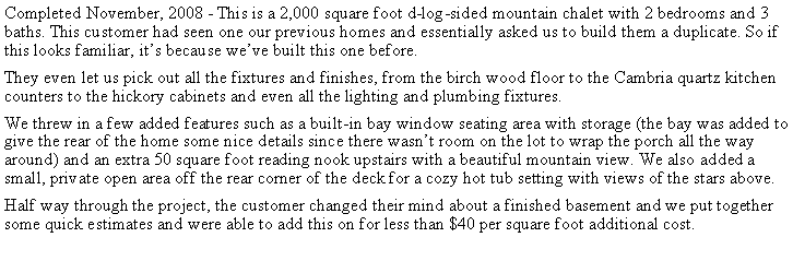 Text Box: Completed November, 2008 - This is a 2,000 square foot d-log-sided mountain chalet with 2 bedrooms and 3 baths. This customer had seen one our previous homes and essentially asked us to build them a duplicate. So if this looks familiar, its because weve built this one before.They even let us pick out all the fixtures and finishes, from the birch wood floor to the Cambria quartz kitchen counters to the hickory cabinets and even all the lighting and plumbing fixtures.We threw in a few added features such as a built-in bay window seating area with storage (the bay was added to give the rear of the home some nice details since there wasnt room on the lot to wrap the porch all the way around) and an extra 50 square foot reading nook upstairs with a beautiful mountain view. We also added a small, private open area off the rear corner of the deck for a cozy hot tub setting with views of the stars above.Half way through the project, the customer changed their mind about a finished basement and we put together some quick estimates and were able to add this on for less than $40 per square foot additional cost.