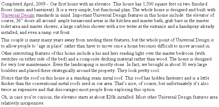 Text Box: Completed April, 2009 - Our first home with an elevator. This house has 1,500 square feet on two finished floors (main and basement). It is a very simple, but functional plan. The whole home is designed and built with Universal Design standards in mind. Important Universal Design features in this home include: the elevator of course, 36� doors all around. ample turnaround areas in the kitchen and master bath, grab bars in the master toilet area and master shower, a large curbless shower with a toe tester at the entrance and a handspray already installed, and even a ramp out front. This couple is many many years away from needing these features, but the whole point of Universal Design is to allow people to �age in place� rather than have to move once a home becomes difficult to move around in.Other interesting features of this home include a his and hers reading light over the master bedroom (with switches on either side of the bed) and a composite decking material rather than wood. The home is designed for very low maintenance. Even the landscaping is mostly stone. In fact, we brought in about 30 very large boulders and placed these strategically around the property. They look pretty cool.Notice that the roof on this home is a standing seam metal roof. This roof has hidden fasteners and is a little thicker than the conventional metal roofs used in our area. That�s nice, of course, but unfortunately it�s also twice as expensive and that discourages most people from exploring this option.Oh, in case you�re curious, the elevator starts at about $20k installed. Most other Universal Design features area relatively inexpensive.