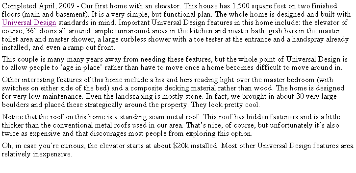 Text Box: Completed April, 2009 - Our first home with an elevator. This house has 1,500 square feet on two finished floors (main and basement). It is a very simple, but functional plan. The whole home is designed and built with Universal Design standards in mind. Important Universal Design features in this home include: the elevator of course, 36 doors all around. ample turnaround areas in the kitchen and master bath, grab bars in the master toilet area and master shower, a large curbless shower with a toe tester at the entrance and a handspray already installed, and even a ramp out front. This couple is many many years away from needing these features, but the whole point of Universal Design is to allow people to age in place rather than have to move once a home becomes difficult to move around in.Other interesting features of this home include a his and hers reading light over the master bedroom (with switches on either side of the bed) and a composite decking material rather than wood. The home is designed for very low maintenance. Even the landscaping is mostly stone. In fact, we brought in about 30 very large boulders and placed these strategically around the property. They look pretty cool.Notice that the roof on this home is a standing seam metal roof. This roof has hidden fasteners and is a little thicker than the conventional metal roofs used in our area. Thats nice, of course, but unfortunately its also twice as expensive and that discourages most people from exploring this option.Oh, in case youre curious, the elevator starts at about $20k installed. Most other Universal Design features area relatively inexpensive.