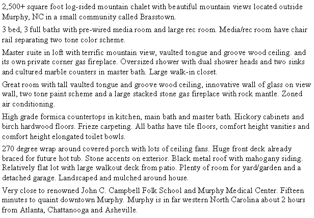 Text Box: 2,500+ square foot log-sided mountain chalet with beautiful mountain views located outside Murphy, NC in a small community called Brasstown.3 bed, 3 full baths with pre-wired media room and large rec room.  Media/rec room have chair rail separating two tone color scheme..Master suite in loft with terrific mountain view, vaulted tongue and groove wood ceiling. and its own private corner gas fireplace.  Oversized shower with dual shower heads and two sinks and cultured marble counters in master bath.  Large walk-in closet.Great room with tall vaulted tongue and groove wood ceiling, innovative wall of glass on view wall, two tone paint scheme and a large stacked stone gas fireplace with rock mantle.  Zoned air conditioning.High grade formica countertops in kitchen, main bath and master bath.  Hickory cabinets and birch hardwood floors.  Frieze carpeting. All baths have tile floors, comfort height vanities and comfort height elongated toilet bowls.270 degree wrap around covered porch with lots of ceiling fans.  Huge front deck already braced for future hot tub.  Stone accents on exterior.  Black metal roof with mahogany siding.  Relatively flat lot with large walkout deck from patio. Plenty of room for yard/garden and a detached garage.  Landscaped and mulched around house.Very close to renowned John C. Campbell Folk School and Murphy Medical Center. 15 minutes to quaint downtown Murphy. Murphy is in far Western North Carolina about 2 hours from Atlanta, Chattanooga and Asheville.