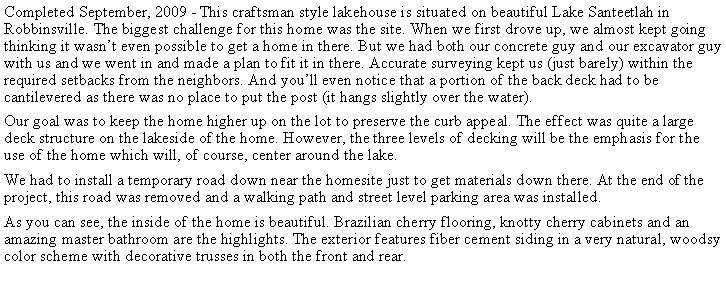 Text Box: Completed September, 2009 - This craftsman style lakehouse is situated on beautiful Lake Santeetlah in Robbinsville. The biggest challenge for this home was the site. When we first drove up, we almost kept going thinking it wasnt even possible to get a home in there. But we had both our concrete guy and our excavator guy with us and we went in and made a plan to fit it in there. Accurate surveying kept us (just barely) within the required setbacks from the neighbors. And youll even notice that a portion of the back deck had to be cantilevered as there was no place to put the post (it hangs slightly over the water).Our goal was to keep the home higher up on the lot to preserve the curb appeal. The effect was quite a large deck structure on the lakeside of the home. However, the three levels of decking will be the emphasis for the use of the home which will, of course, center around the lake.We had to install a temporary road down near the homesite just to get materials down there. At the end of the project, this road was removed and a walking path and street level parking area was installed.As you can see, the inside of the home is beautiful. Brazilian cherry flooring, knotty cherry cabinets and an amazing master bathroom are the highlights. The exterior features fiber cement siding in a very natural, woodsy color scheme with decorative trusses in both the front and rear.