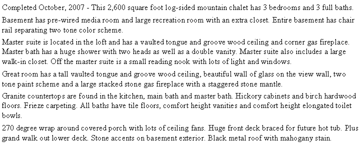 Text Box: Completed October, 2007 - This 2,600 square foot log-sided mountain chalet has 3 bedrooms and 3 full baths.  Basement has pre-wired media room and large recreation room with an extra closet. Entire basement has chair rail separating two tone color scheme.Master suite is located in the loft and has a vaulted tongue and groove wood ceiling and corner gas fireplace. Master bath has a huge shower with two heads as well as a double vanity. Master suite also includes a large walk-in closet. Off the master suite is a small reading nook with lots of light and windows.Great room has a tall vaulted tongue and groove wood ceiling, beautiful wall of glass on the view wall, two tone paint scheme and a large stacked stone gas fireplace with a staggered stone mantle.Granite countertops are found in the kitchen, main bath and master bath. Hickory cabinets and birch hardwood floors. Frieze carpeting. All baths have tile floors, comfort height vanities and comfort height elongated toilet bowls. 270 degree wrap around covered porch with lots of ceiling fans. Huge front deck braced for future hot tub. Plus grand walk out lower deck. Stone accents on basement exterior. Black metal roof with mahogany stain. 