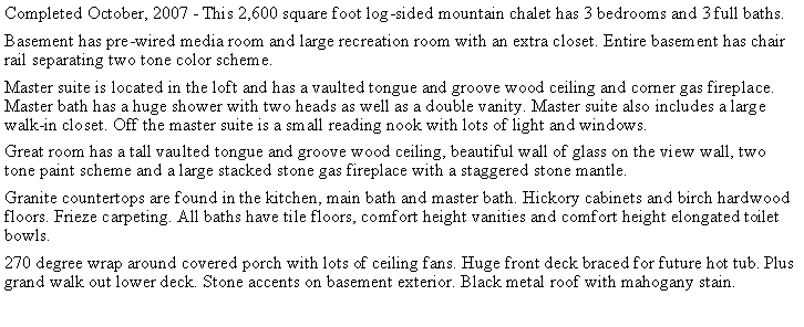 Text Box: Completed October, 2007 - This 2,600 square foot log-sided mountain chalet has 3 bedrooms and 3 full baths.  Basement has pre-wired media room and large recreation room with an extra closet. Entire basement has chair rail separating two tone color scheme.Master suite is located in the loft and has a vaulted tongue and groove wood ceiling and corner gas fireplace. Master bath has a huge shower with two heads as well as a double vanity. Master suite also includes a large walk-in closet. Off the master suite is a small reading nook with lots of light and windows.Great room has a tall vaulted tongue and groove wood ceiling, beautiful wall of glass on the view wall, two tone paint scheme and a large stacked stone gas fireplace with a staggered stone mantle.Granite countertops are found in the kitchen, main bath and master bath. Hickory cabinets and birch hardwood floors. Frieze carpeting. All baths have tile floors, comfort height vanities and comfort height elongated toilet bowls. 270 degree wrap around covered porch with lots of ceiling fans. Huge front deck braced for future hot tub. Plus grand walk out lower deck. Stone accents on basement exterior. Black metal roof with mahogany stain. 
