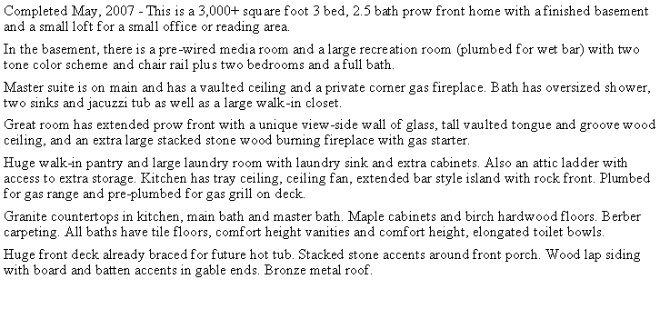 Text Box: Completed May, 2007 - This is a 3,000+ square foot 3 bed, 2.5 bath prow front home with a finished basement and a small loft for a small office or reading area. In the basement, there is a pre-wired media room and a large recreation room (plumbed for wet bar) with two tone color scheme and chair rail plus two bedrooms and a full bath.Master suite is on main and has a vaulted ceiling and a private corner gas fireplace. Bath has oversized shower, two sinks and jacuzzi tub as well as a large walk-in closet.Great room has extended prow front with a unique view-side wall of glass, tall vaulted tongue and groove wood ceiling, and an extra large stacked stone wood burning fireplace with gas starter. Huge walk-in pantry and large laundry room with laundry sink and extra cabinets. Also an attic ladder with access to extra storage. Kitchen has tray ceiling, ceiling fan, extended bar style island with rock front. Plumbed for gas range and pre-plumbed for gas grill on deck. Granite countertops in kitchen, main bath and master bath. Maple cabinets and birch hardwood floors. Berber carpeting. All baths have tile floors, comfort height vanities and comfort height, elongated toilet bowls.Huge front deck already braced for future hot tub. Stacked stone accents around front porch. Wood lap siding with board and batten accents in gable ends. Bronze metal roof. 