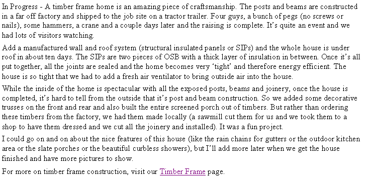 Text Box: In Progress - A timber frame home is an amazing piece of craftsmanship. The posts and beams are constructed in a far off factory and shipped to the job site on a tractor trailer. Four guys, a bunch of pegs (no screws or nails), some hammers, a crane and a couple days later and the raising is complete. It�s quite an event and we had lots of visitors watching. Add a manufactured wall and roof system (structural insulated panels or SIPs) and the whole house is under roof in about ten days. The SIPs are two pieces of OSB with a thick layer of insulation in between. Once it�s all put together, all the joints are sealed and the home becomes very �tight� and therefore energy efficient. The house is so tight that we had to add a fresh air ventilator to bring outside air into the house.While the inside of the home is spectacular with all the exposed posts, beams and joinery, once the house is completed, it�s hard to tell from the outside that it�s post and beam construction. So we added some decorative trusses on the front and rear and also built the entire screened porch out of timbers. But rather than ordering these timbers from the factory, we had them made locally (a sawmill cut them for us and we took them to a shop to have them dressed and we cut all the joinery and installed). It was a fun project.I could go on and on about the nice features of this house (like the rain chains for gutters or the outdoor kitchen area or the slate porches or the beautiful curbless showers), but I�ll add more later when we get the house finished and have more pictures to show.For more on timber frame construction, visit our Timber Frame page.