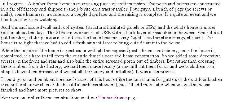 Text Box: In Progress - A timber frame home is an amazing piece of craftsmanship. The posts and beams are constructed in a far off factory and shipped to the job site on a tractor trailer. Four guys, a bunch of pegs (no screws or nails), some hammers, a crane and a couple days later and the raising is complete. Its quite an event and we had lots of visitors watching. Add a manufactured wall and roof system (structural insulated panels or SIPs) and the whole house is under roof in about ten days. The SIPs are two pieces of OSB with a thick layer of insulation in between. Once its all put together, all the joints are sealed and the home becomes very tight and therefore energy efficient. The house is so tight that we had to add a fresh air ventilator to bring outside air into the house.While the inside of the home is spectacular with all the exposed posts, beams and joinery, once the house is completed, its hard to tell from the outside that its post and beam construction. So we added some decorative trusses on the front and rear and also built the entire screened porch out of timbers. But rather than ordering these timbers from the factory, we had them made locally (a sawmill cut them for us and we took them to a shop to have them dressed and we cut all the joinery and installed). It was a fun project.I could go on and on about the nice features of this house (like the rain chains for gutters or the outdoor kitchen area or the slate porches or the beautiful curbless showers), but Ill add more later when we get the house finished and have more pictures to show.For more on timber frame construction, visit our Timber Frame page.