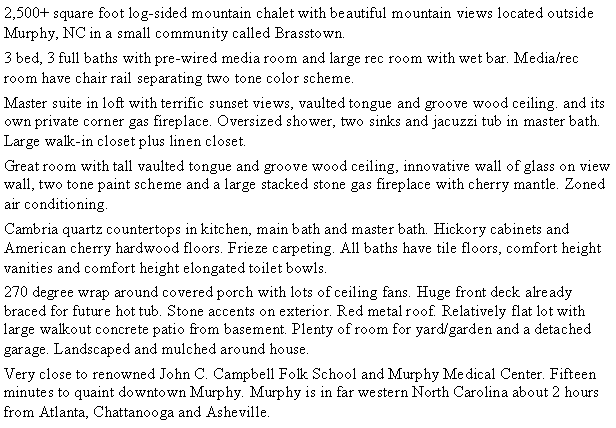 Text Box: 2,500+ square foot log-sided mountain chalet with beautiful mountain views located outside Murphy, NC in a small community called Brasstown.3 bed, 3 full baths with pre-wired media room and large rec room with wet bar.  Media/rec room have chair rail separating two tone color scheme..Master suite in loft with terrific sunset views, vaulted tongue and groove wood ceiling. and its own private corner gas fireplace.  Oversized shower, two sinks and jacuzzi tub in master bath.  Large walk-in closet plus linen closet.Great room with tall vaulted tongue and groove wood ceiling, innovative wall of glass on view wall, two tone paint scheme and a large stacked stone gas fireplace with cherry mantle.  Zoned air conditioning.Cambria quartz countertops in kitchen, main bath and master bath.  Hickory cabinets and American cherry hardwood floors.  Frieze carpeting. All baths have tile floors, comfort height vanities and comfort height elongated toilet bowls.270 degree wrap around covered porch with lots of ceiling fans.  Huge front deck already braced for future hot tub.  Stone accents on exterior.  Red metal roof.  Relatively flat lot with large walkout concrete patio from basement. Plenty of room for yard/garden and a detached garage.  Landscaped and mulched around house.Very close to renowned John C. Campbell Folk School and Murphy Medical Center. 15 minutes to quaint downtown Murphy. Murphy is in far Western North Carolina about 2 hours from Atlanta, Chattanooga and Asheville.
