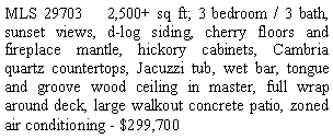 Text Box: MLS 29703    2,500+ sq ft; 3 bedroom / 3 bath, sunset views, d-log siding, cherry floors and fireplace mantle, hickory cabinets, Cambria quartz countertops, Jacuzzi tub, wet bar, tongue and groove wood ceiling in master, full wrap around deck, large walkout concrete patio, zoned air conditioning - $299,700