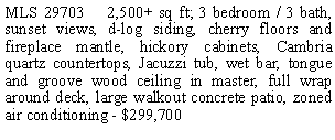 Text Box: MLS 29703    2,500+ sq ft; 3 bedroom / 3 bath, sunset views, d-log siding, cherry floors and fireplace mantle, hickory cabinets, Cambria quartz countertops, Jacuzzi tub, wet bar, tongue and groove wood ceiling in master, full wrap around deck, large walkout concrete patio, zoned air conditioning - $299,700