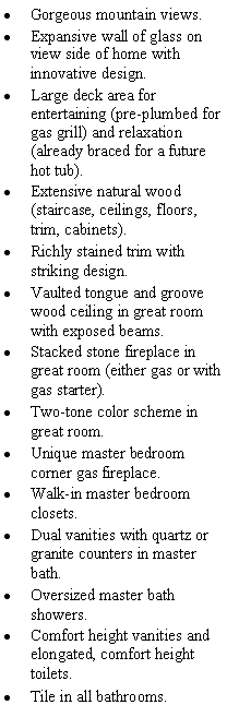 Text Box: Gorgeous mountain views.Expansive wall of glass on view side of home with innovative design.Large deck area for entertaining (pre-plumbed for gas grill) and relaxation (already braced for a future hot tub).Extensive natural wood (staircase, ceilings, floors, trim, cabinets).Richly stained trim with striking design.Vaulted tongue and groove wood ceiling in great room with exposed beams.Stacked stone fireplace in great room (either gas or with gas starter). Two-tone color scheme in great room.Unique master bedroom corner gas fireplace.Walk-in master bedroom closets.Dual vanities with quartz or granite counters in master bath.Oversized master bath showers.Comfort height vanities and elongated, comfort height toilets.Tile in all bathrooms. 