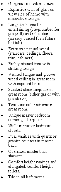 Text Box: Gorgeous mountain views.Expansive wall of glass on view side of home with innovative design.Large deck area for entertaining (pre-plumbed for gas grill) and relaxation (already braced for a future hot tub).Extensive natural wood (staircase, ceilings, floors, trim, cabinets).Richly stained trim with striking design.Vaulted tongue and groove wood ceiling in great room with exposed beams.Stacked stone fireplace in great room (either gas or with gas starter). Two-tone color scheme in great room.Unique master bedroom corner gas fireplace.Walk-in master bedroom closets.Dual vanities with quartz or granite counters in master bath.Oversized master bath showers.Comfort height vanities and elongated, comfort height toilets.Tile in all bathrooms. 