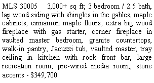 Text Box: MLS 30005    3,000+ sq ft; 3 bedroom / 2.5 bath, lap wood siding with shingles in the gables, maple cabinets, cinnamon maple floors, extra big wood fireplace with gas starter, corner fireplace in vaulted master bedroom, granite countertops, walk-in pantry, Jacuzzi tub, vaulted master, tray ceiling in kitchen with rock front bar, large recreation room, pre-wired media room,, stone accents - $349,700