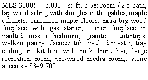 Text Box: MLS 30005    3,000+ sq ft; 3 bedroom / 2.5 bath, lap wood siding with shingles in the gables, maple cabinets, cinnamon maple floors, extra big wood fireplace with gas starter, corner fireplace in vaulted master bedroom, granite countertops, walk-in pantry, Jacuzzi tub, vaulted master, tray ceiling in kitchen with rock front bar, large recreation room, pre-wired media room,, stone accents - $349,700