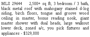 Text Box: MLS 29644    2,500+ sq ft; 3 bedroom / 3 bath, black metal roof with mahogany stained d-log siding, birch floors, tongue and groove wood ceiling in master, bonus reading nook, giant master shower with dual heads, large walkout lower deck, zoned a/c, you pick fixtures and appliances - $329,800