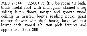 Text Box: MLS 29644    2,500+ sq ft; 3 bedroom / 3 bath, black metal roof with mahogany stained d-log siding, birch floors, tongue and groove wood ceiling in master, bonus reading nook, giant master shower with dual heads, large walkout lower deck, zoned a/c, you pick fixtures and appliances - $329,800