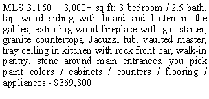 Text Box: MLS 31150    3,000+ sq ft; 3 bedroom / 2.5 bath, lap wood siding with board and batten in the gables, extra big wood fireplace with gas starter, granite countertops, Jacuzzi tub, vaulted master, tray ceiling in kitchen with rock front bar, walk-in pantry, stone around main entrances, you pick paint colors / cabinets / counters / flooring / appliances - $369,800