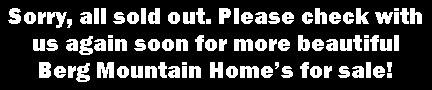 Text Box: Sorry, all sold out. Please check with us again soon for more beautiful Berg Mountain Home�s for sale!