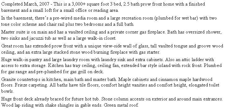 Text Box: Completed March, 2007 - This is a 3,000+ square foot 3 bed, 2.5 bath prow front home with a finished basement and a small loft for a small office or reading area. In the basement, there�s a pre-wired media room and a large recreation room (plumbed for wet bar) with two tone color scheme and chair rail plus two bedrooms and a full bath.Master suite is on main and has a vaulted ceiling and a private corner gas fireplace. Bath has oversized shower, two sinks and jacuzzi tub as well as a large walk-in closet.Great room has extended prow front with a unique view-side wall of glass, tall vaulted tongue and groove wood ceiling, and an extra large stacked stone wood burning fireplace with gas starter. Huge walk-in pantry and large laundry room with laundry sink and extra cabinets. Also an attic ladder with access to extra storage. Kitchen has tray ceiling, ceiling fan, extended bar style island with rock front. Plumbed for gas range and pre-plumbed for gas grill on deck. Granite countertops in kitchen, main bath and master bath. Maple cabinets and cinnamon maple hardwood floors. Frieze carpeting. All baths have tile floors, comfort height vanities and comfort height, elongated toilet bowls.Huge front deck already braced for future hot tub. Stone column accents on exterior and around main entrances. Wood lap siding with shake shingles in gable ends. Green metal roof. 