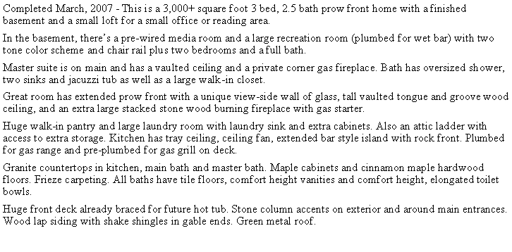Text Box: Completed March, 2007 - This is a 3,000+ square foot 3 bed, 2.5 bath prow front home with a finished basement and a small loft for a small office or reading area. In the basement, theres a pre-wired media room and a large recreation room (plumbed for wet bar) with two tone color scheme and chair rail plus two bedrooms and a full bath.Master suite is on main and has a vaulted ceiling and a private corner gas fireplace. Bath has oversized shower, two sinks and jacuzzi tub as well as a large walk-in closet.Great room has extended prow front with a unique view-side wall of glass, tall vaulted tongue and groove wood ceiling, and an extra large stacked stone wood burning fireplace with gas starter. Huge walk-in pantry and large laundry room with laundry sink and extra cabinets. Also an attic ladder with access to extra storage. Kitchen has tray ceiling, ceiling fan, extended bar style island with rock front. Plumbed for gas range and pre-plumbed for gas grill on deck. Granite countertops in kitchen, main bath and master bath. Maple cabinets and cinnamon maple hardwood floors. Frieze carpeting. All baths have tile floors, comfort height vanities and comfort height, elongated toilet bowls.Huge front deck already braced for future hot tub. Stone column accents on exterior and around main entrances. Wood lap siding with shake shingles in gable ends. Green metal roof. 