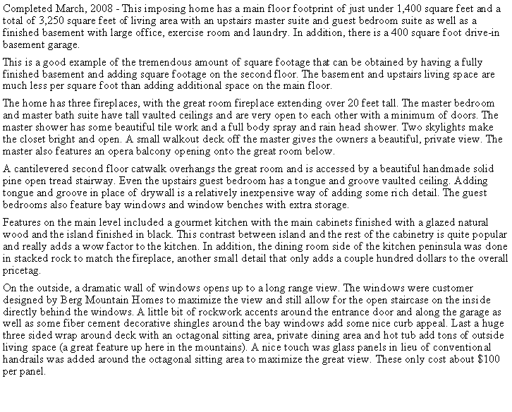 Text Box: Completed March, 2008 - This imposing home has a main floor footprint of just under 1,400 square feet and a total of 3,250 square feet of living area with an upstairs master suite and guest bedroom suite as well as a finished basement with large office, exercise room and laundry. In addition, there is a 400 square foot drive-in basement garage.This is a good example of the tremendous amount of square footage that can be obtained by having a fully finished basement and adding square footage on the second floor. The basement and upstairs living space are much less per square foot than adding additional space on the main floor.The home has three fireplaces, with the great room fireplace extending over 20 feet tall. The master bedroom and master bath suite have tall vaulted ceilings and are very open to each other with a minimum of doors. The master shower has some beautiful tile work and a full body spray and rain head shower. Two skylights make the closet bright and open. A small walkout deck off the master gives the owners a beautiful, private view. The master also features an opera balcony opening onto the great room below.A cantilevered second floor catwalk overhangs the great room and is accessed by a beautiful handmade solid pine open tread stairway. Even the upstairs guest bedroom has a tongue and groove vaulted ceiling. Adding tongue and groove in place of drywall is a relatively inexpensive way of adding some rich detail. The guest bedrooms also feature bay windows and window benches with extra storage.Features on the main level included a gourmet kitchen with the main cabinets finished with a glazed natural wood and the island finished in black. This contrast between island and the rest of the cabinetry is quite popular and really adds a wow factor to the kitchen. In addition, the dining room side of the kitchen peninsula was done in stacked rock to match the fireplace, another small detail that only adds a couple hundred dollars to the overall pricetag.On the outside, a dramatic wall of windows opens up to a long range view. The windows were customer designed by Berg Mountain Homes to maximize the view and still allow for the open staircase on the inside directly behind the windows. A little bit of rockwork accents around the entrance door and along the garage as well as some fiber cement decorative shingles around the bay windows add some nice curb appeal. Last a huge three sided wrap around deck with an octagonal sitting area, private dining area and hot tub add tons of outside living space (a great feature up here in the mountains). A nice touch was glass panels in lieu of conventional handrails was added around the octagonal sitting area to maximize the great view. These only cost about $100 per panel.